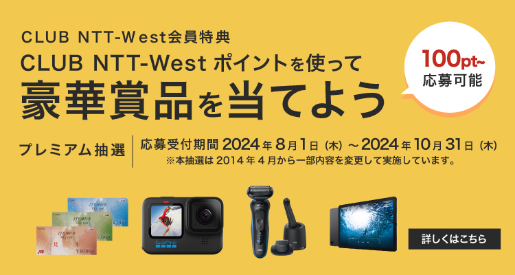 CLUB NTT-West会員特典 CLUB NTT-Westポイントを使って豪華賞品を当てよう（100pt〜応募可能）プレミアム抽選　応募受付期間2025年2月3日（月）〜 2025年4月30日（水）※本抽選は2014年4月から一部内容を変更して実施しています。