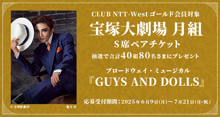 CLUB NTT-Westゴールド会員対象 宝塚大劇場 月組 S席ペアセット 抽選で合計40組80名さまにプレゼント ブロードウェイ・ミュージカル「GUYS AND DOLLS」 応募受付期間：2025年6月9日（月）〜 7月21日（月・祝）