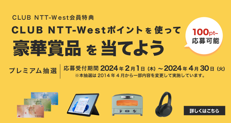 CLUB NTT-Westポイントを使って豪華賞品を当てよう 100pt～応募可能 応募受付期間2024年2月1日（木）～2024年4月30日（火） ※本抽選は2014年4月から実施しています 詳しくはこちら