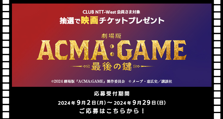 CLUB NTT-West会員さま対象 抽選で映画チケットプレゼント「劇場版ACMA:GAME-最後の鍵-」 応募応募受付期間 2024年9月2日（月）〜 2024年9月29日（日）ご応募はこちらから！