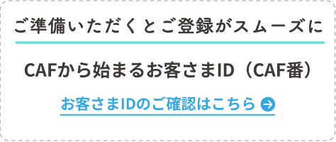 ご準備いただくとご登録がスムーズに CAFから始まるお客さまID（CAF番） お客さまIDのご確認はこちら
