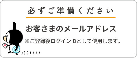 必ずご準備ください お客さまのメールアドレス ※ご登録後ログインIDとして使用します。