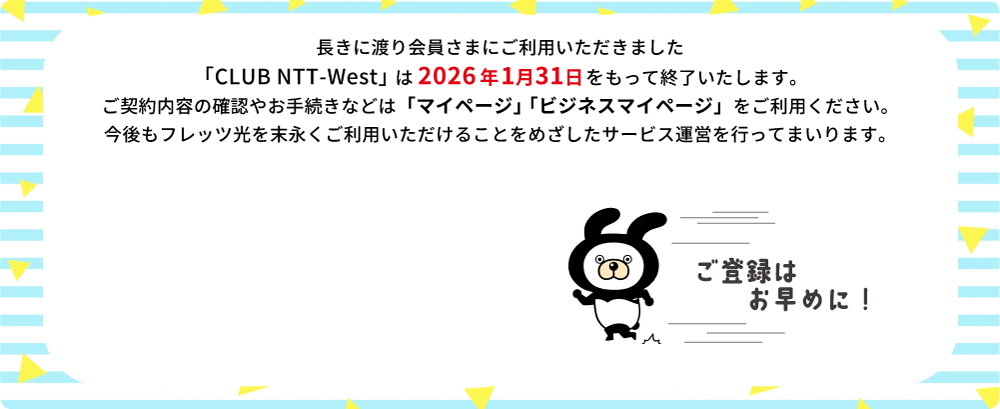 長きに渡り会員さまにご利用いただきました「CLUB NTT-West」は2026年1月31日をもって終了いたします。ご契約内容の確認やお手続きなどは「マイページ」「ビジネスマイページ」をご利用ください。今後もフレッツ光を末永くご利用いただけることをめざしたサービス運営を行ってまいります。ご登録はお早めに！