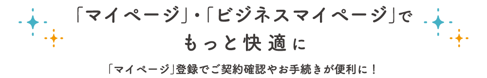「マイページ」・「ビジネスマイページ」でもっと快適に 「マイページ」登録でご契約確認やお手続きが便利に！