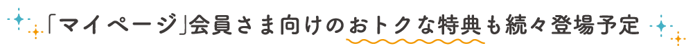 「マイページ」会員さま向けのおトクな特典も続々登場予定