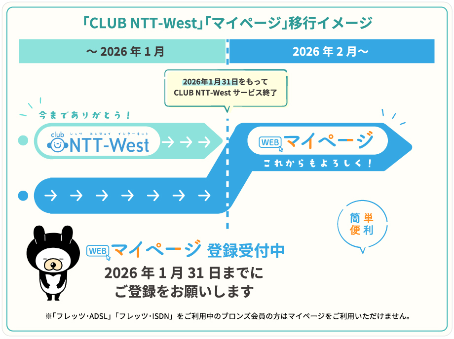 「CLUB NTT-West」「マイページ」移行イメージ CLUB NTT-West 2026年1月31日をもってCLUB NTT-Westサービス終了 ~2026年1月 今までありがとう! 2026年2月~マイページこれからもよろしく! マイページ登録受付中 2026年1月31日までにご登録をお願いします ※「フレッツ・ADSL」「フレッツ・ISDN」をご利用中のブロンズ会員の方はマイページをご利用いただけません。