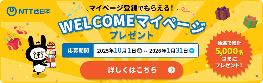 NTT西日本 マイページ登録でもらえる！ WELCOMEマイページ プレゼント 抽選で総計5,000名さまにプレゼント！ 応募期間 2025年10月1日（水）～2026年1月31日（土） 詳しくはこちら