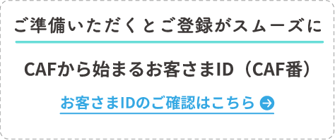 ご準備いただくとご登録がスムーズに CAFから始まるお客さまID（CAF番） お客さまIDのご確認はこちら