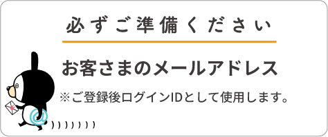 必ずご準備ください お客さまのメールアドレス ※ご登録後ログインIDとして使用します。