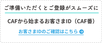 ご準備いただくとご登録がスムーズに CAFから始まるお客さまID（CAF番） お客さまIDのご確認はこちら
