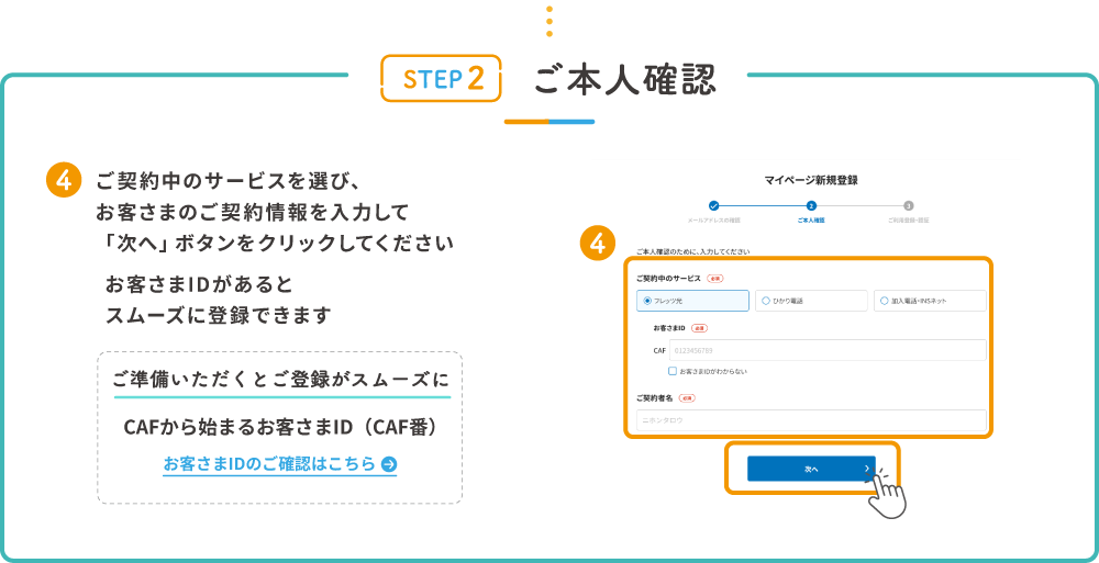 STEP2 ご本人確認 4.ご契約中のサービスを選び、お客さまのご契約情報を入力して「次へ」ボタンをクリックしてください お客さまIDがあるとスムーズに登録できます ご準備いただくとご登録がスムーズに CAFから始まるお客さまID（CAF番） お客さまIDのご確認はこちら