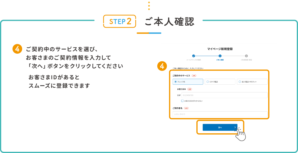 STEP2 ご本人確認 4.ご契約中のサービスを選び、お客さまのご契約情報を入力して「次へ」ボタンをクリックしてください お客さまIDがあるとスムーズに登録できます
