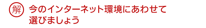解 今のインターネット環境にあわせて選びましょう
