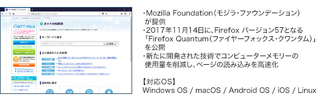 ・Mozilla Foundation(モジラ・ファウンデーション)が提供・2017年11月14日に、Firefox バージョン57となる「Firefox Quantum(ファイヤーフォックス・クワンタム)」を公開・新たに開発された技術でコンピューターメモリーの使用量を削減し、ページの読み込みを高速化【対応OS】Windows OS / macOS / Android OS / iOS / Linux