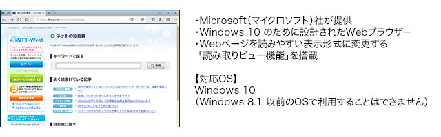 ・Microsoft(マイクロソフト)社が提供・Windows 10 のために設計されたWebブラウザー・Webページを読みやすい表示形式に変更する「読み取りビュー機能」を搭載【対応OS】Windows 10 (Windows 8.1 以前のOSで利用することはできません)