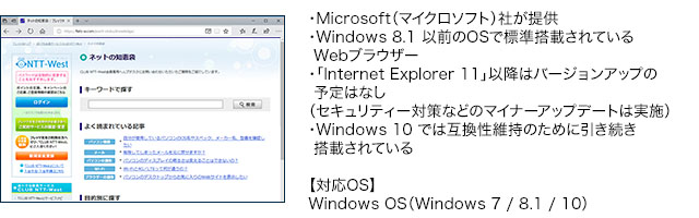 ・Microsoft(マイクロソフト)社が提供・Windows 8.1 以前のOSで標準搭載されているWebブラウザー・「Internet Explorer 11」以降はバージョンアップの予定はなし(セキュリティー対策などのマイナーアップデートは実施)・Windows 10 では互換性維持のために引き続き搭載されている【対応OS】Windows OS(Windows 7 / 8.1 / 10)