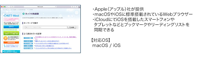 ・Apple(アップル)社が提供・macOSやiOSに標準搭載されているWebブラウザー・iCloudにてiOSを搭載したスマートフォンやタブレットなどとブックマークやリーディングリストを同期できる【対応OS】macOS / iOS
