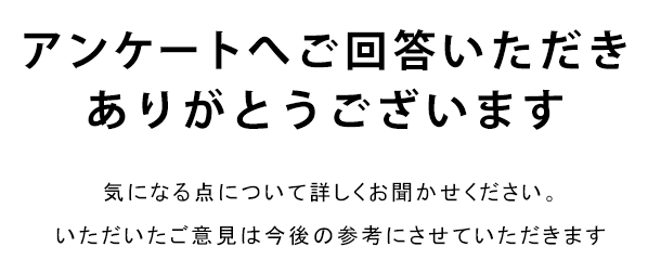 アンケートへご回答いただきありがとうございます 気になる点について詳しくお聞かせください。いただいたご意見は今後の参考にさせていただきます
