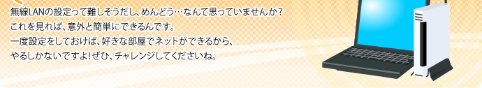 無線LANの設定って難しそうだし、めんどう…なんて思っていませんか?これを見れば、意外と簡単にできるんです。一度設定をしておけば、好きな部屋でネットができるから、やるしかないですよ!ぜひ、チャレンジしてくださいね。
