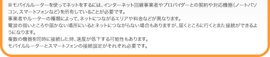 ※モバイルルーターを使ってネットをするには、インターネット回線事業者やプロバイダーとの契約や対応機器（ノートパソコン、スマートフォンなど）を所有していることが必要です。事業者やルーターの種類によって、ネットにつながるエリアや料金などが異なります。電波の弱いところや届かない場所にいるとネットにつながらない場合もありますが、届くところに行くとまた接続ができるようになります。複数の機器を同時に接続した時、速度が低下する可能性もあります。モバイルルーターとスマートフォンの接続設定がそれぞれ必要です。