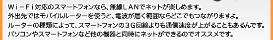 Ｗｉ－Ｆｉ対応のスマートフォンなら、無線ＬＡＮでネットが楽しめます。外出先ではモバイルルーターを使うと、電波が届く範囲ならどこでもつながりますよ。ルーターの種類によって、スマートフォンの３Ｇ回線よりも通信速度が上がることもあるんです。パソコンやスマートフォンなど他の機器と同時にネットができるのでオススメです。