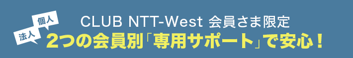 法人 個人 CLUB NTT-West 会員さま限定2つの会員別「専用サポート」で安心！