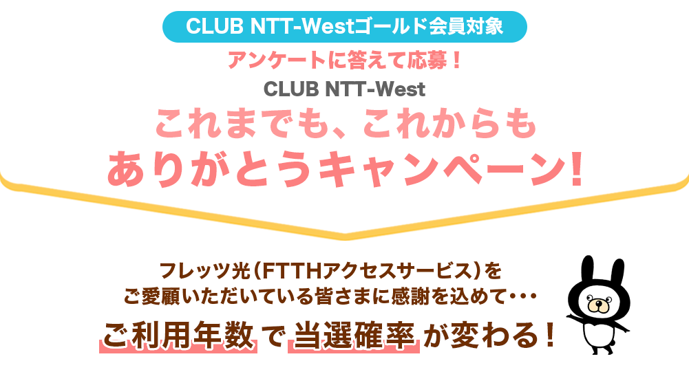 CLUB NTT-Westゴールド会員対象 アンケートに答えて応募！ CLUB NTT-West これまでも、これからもありがとうキャンペーン！｜フレッツ光（FTTHアクセスサービス）をご愛顧いただいている皆様に感謝を込めて・・・ご利用年数で当選確率が変わる！