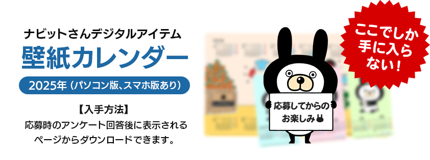 ナビットさんデジタルアイテム 壁紙カレンダー 2025年（パソコン版、スマホ版あり） 【入手方法】応募時のアンケート回答後に表示されるページからダウンロードできます。 ここでしか手に入らない！ 応募してからのお楽しみ