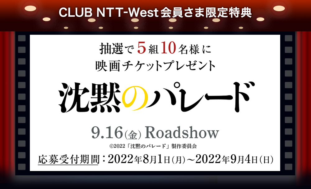 CLUB NTT-West会員さま限定特典 抽選で5組10名様に映画チケットプレゼント 沈黙のパレード 9.16(金)Roadshow (c)2022「沈黙のパレード」制作委員会 応募受付期間：2022年8月1日(月)～2022年9月4日(日)