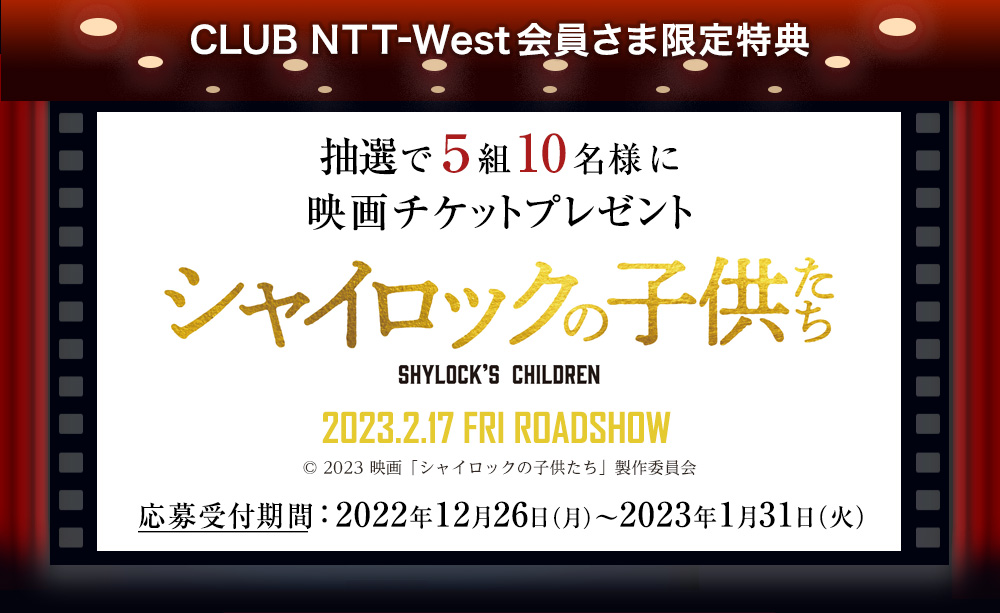 CLUB NTT-West会員さま限定特典 抽選で5組10名様に映画チケットプレゼント　シャイロックの子供たち SHYLOCK'S CHILDREN 2023.2.17 FRI ROADSHOW (c) 2023 映画「シャイロックの子供たち」製作委員会　応募受付期間：2022年12月26日(月)～2023年1月31日(火)