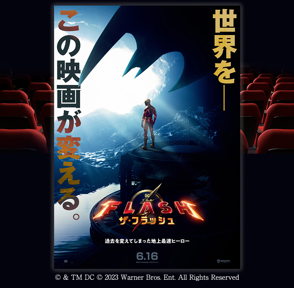 世界を－この映画が変える。　ザ・フラッシュ　過去を変えてしまった地上最速ヒーロー　6.16 flash-movie.jp #ザフラッシュ　(C) & TM DC (C) 2023 Warner Bros. Ent. All Rights Reserved