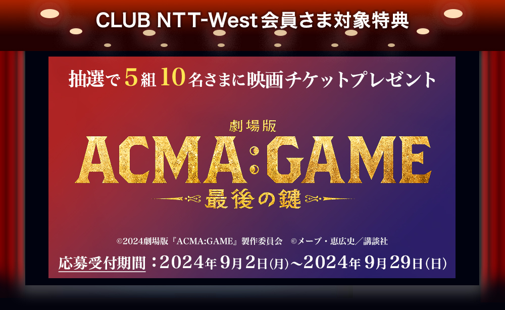 CLUB NTT-West会員さま対象特典 抽選で5組10名さまに映画チケットプレゼント 『劇場版 ACMA:GAME 最後の鍵』 (c)2024劇場版『ACMA:GAME』製作委員会 (c)メーブ・恵広史／講談社 応募受付期間：2024年9月2日（月）～2024年9月29日（日）