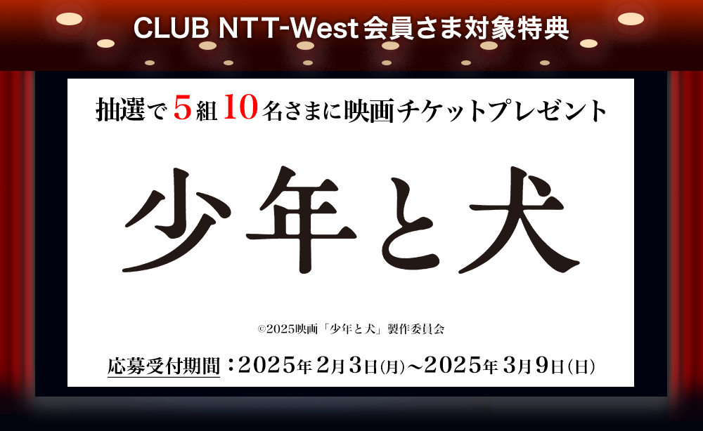 CLUB NTT-West会員さま対象特典 抽選で5組10名さまに映画チケットプレゼント 『少年と犬』 (c)2025映画「少年と犬」製作委員会 応募受付期間：2025年2月3日（月）～2025年3月9日（日）