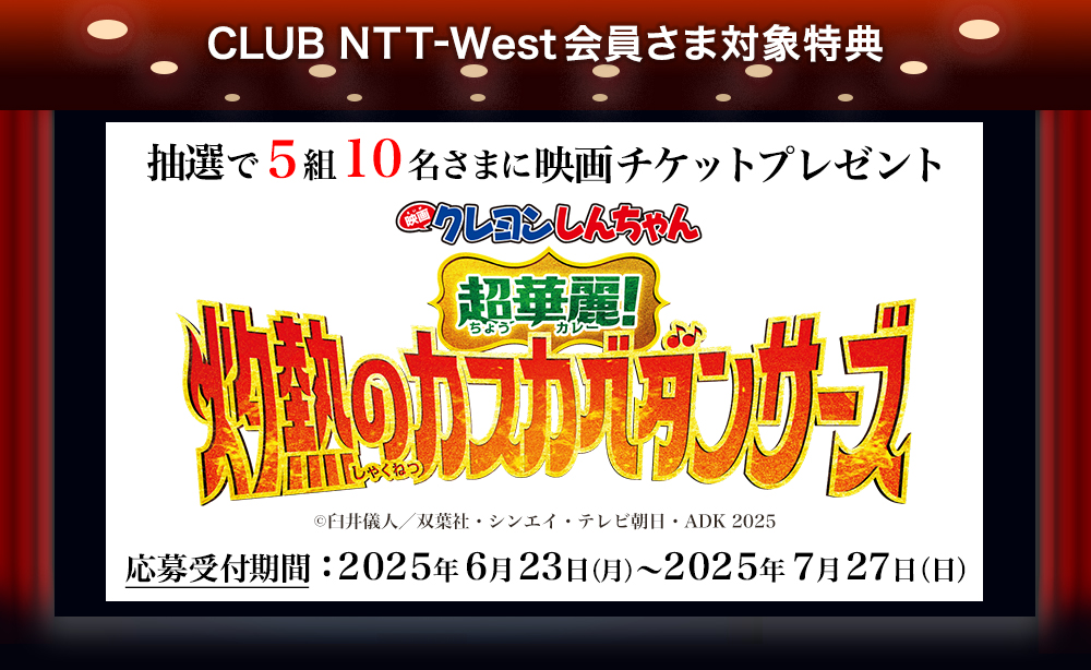 CLUB NTT-West会員さま対象特典 抽選で5組10名さまに映画チケットプレゼント 『映画クレヨンしんちゃん 超華麗！灼熱のカスカベダンサーズ』 (c)臼井儀人／双葉社・シンエイ・テレビ朝日・ADK 2025 応募受付期間：2025年6月23日（月）～2025年7月27日（日）