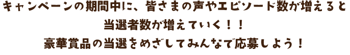 キャンペーンの期間中に、皆さまの声やエピソード数が増えると当選者数が増えていく！！豪華賞品の当選をめざしてみんなで応募しよう！