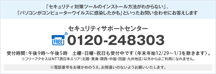 「セキュリティ対策ツールのインストール方法がわからない」、「パソコンがコンピューターウイルスに感染したかも」といったお問い合わせにお答えします セキュリティサポートセンター フリーアクセス 0120-248303 受付時間:午前9時〜午後5時 土曜・日曜・祝日も受付中です(年末年始12/29〜1/3を除きます)。 ※フリーアクセスはNTT西日本エリア(北陸・東海・関西・中国・四国・九州地区)以外からはご利用になれません。 ※電話番号をお確かめのうえ、お間違いのないようお願いいたします。