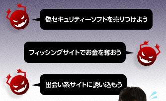 (偽セキュリティーソフトを売りつけよう)(フィッシングサイトでお金を奪おう)(出会い系サイトに誘い込もう)