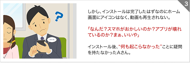 しかし、インストールは完了したはずなのにホーム画面にアイコンはなく、動画も再生されない。「なんだ?スマホがおかしいのか?アプリが壊れているのか?まぁ、いいや」インストール後、“何も起こらなかった”ことに疑問を持たなかったAさん。