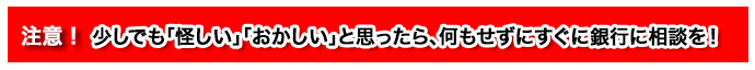 注意!少しでも「怪しい」「おかしい」と思ったら、何もせずにすぐに銀行に相談を!