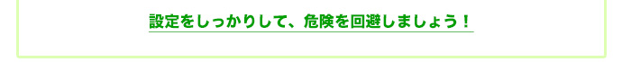 設定をしっかりして、危険を回避しましょう!
