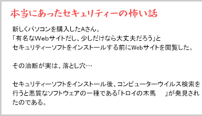 本当にあったセキュリティーの怖い話 新しくパソコンを購入したAさん。「有名なWebサイトだし、少しだけなら大丈夫だろう」とセキュリティーソフトをインストールする前にWebサイトを閲覧した。その油断が実は、落とし穴…セキュリティーソフトをインストール後、コンピューターウイルス検索を行うと悪質なソフトウェアの一種である「トロイの木馬」が発見されたのである。