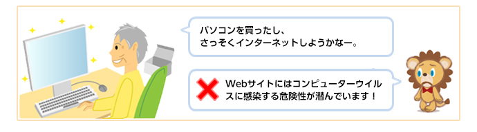 「パソコンを買ったし、さっそくインターネットしようかなー。」 × Webサイトにはコンピューターウイルスに感染する危険性が潜んでいます!