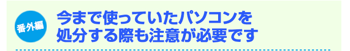番外編 今まで使っていたパソコンを処分する際も注意が必要です。