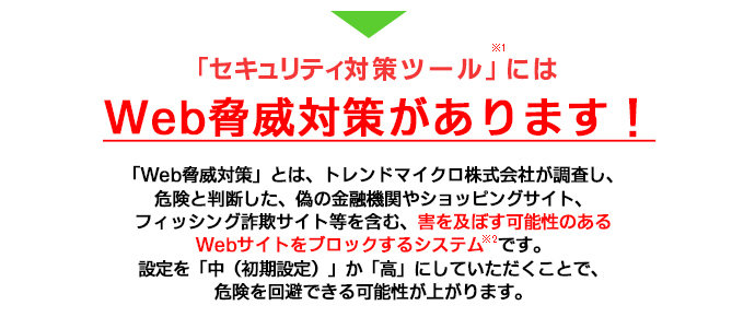 セキュリティ対策ツールにはWeb脅威対策があります!(※1)「Web脅威対策」とは、トレンドマイクロ株式会社が調査し、危険と判断した、偽の金融機関やショッピングサイト、フィッシング詐欺サイト等を含む、害を及ぼす可能性のあるWebサイトをブロックするシステム(※2)です。設定を「中(初期設定)」か「高」にしていただくことで、危険を回避できる可能性が上がります。