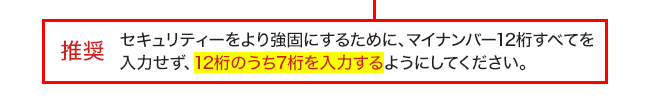 推奨 セキュリティーをより強固にするために、マイナンバー12桁すべてを入力せず、12桁のうち7桁を入力するようにしてください。