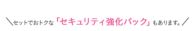 セットでおトクな「セキュリティ強化パック」もあります。