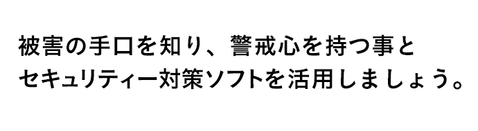 被害の手口を知り、警戒心を持つ事とセキュリティー対策ソフトを活用しましょう。