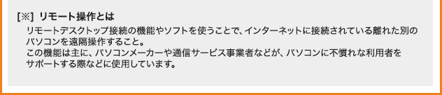 ※リモート操作とは リモートデスクトップ接続の機能やソフトを使うことで、インターネットに接続されている離れた別のパソコンを遠隔操作すること。 この機能は主に、パソコンメーカーや通信サービス事業者などが、パソコンに不慣れな利用者をサポートする際などに使用しています。