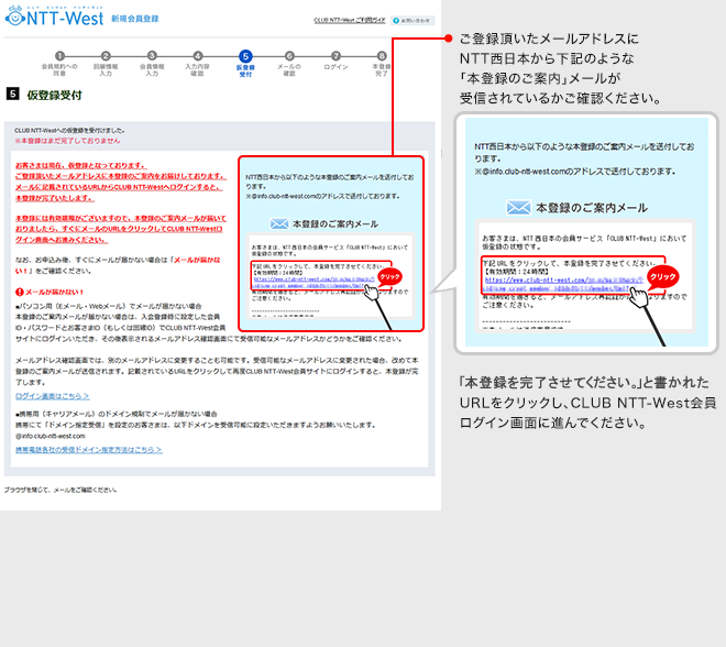 【仮登録受付】ご登録頂いたメールアドレスにNTT西日本から「本登録のご案内」メールが受信されているかご確認ください。「本登録完了ページはこちら」と書かれたURLをクリックし、CLUB NTT-West会員ログイン画面に進んでください。