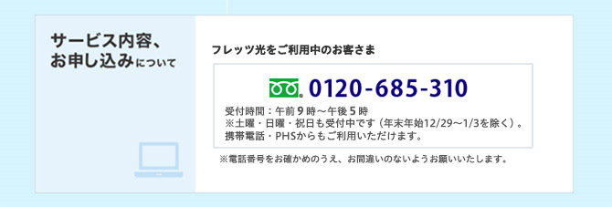 フリーダイヤル 0120-685-310 受付時間:午前9時~午後5時 ※土曜・日曜・祝日も受付中です(年末年始12/29~1/3を除く)。携帯電話・PHSからもご利用いただけます。 ※電話番号をお確かめのうえ、お間違いのないようお願いいたします。
